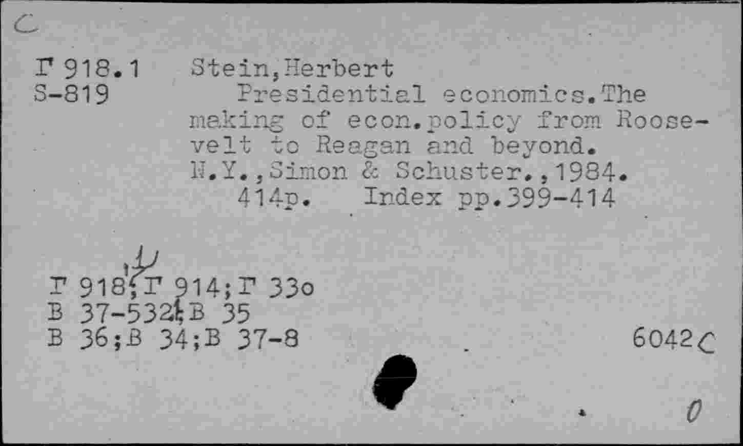 ﻿r 918.1
S-819
Stein,Herbert
Presidential economics.The making of econ.policy from Roosevelt to Reagan and beyond.
1-Î.Y.,Simon & Schuster.,1984.
414p. Index pp.399-414
P 918fr 914;P 33o
B 37-534B 35
B 36;B 34;B 37-8
6042 c
0